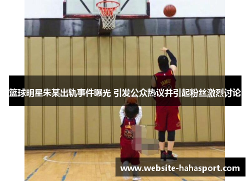 篮球明星朱某出轨事件曝光 引发公众热议并引起粉丝激烈讨论